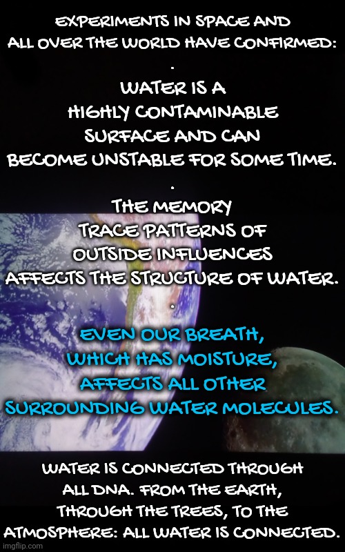 Water, Earth, Atmosphere: all affected by breath | WATER IS A HIGHLY CONTAMINABLE SURFACE AND CAN
BECOME UNSTABLE FOR SOME TIME.
. EXPERIMENTS IN SPACE AND
ALL OVER THE WORLD HAVE CONFIRMED:
. THE MEMORY TRACE PATTERNS OF OUTSIDE INFLUENCES AFFECTS THE STRUCTURE OF WATER.
. EVEN OUR BREATH, WHICH HAS MOISTURE, AFFECTS ALL OTHER SURROUNDING WATER MOLECULES. WATER IS CONNECTED THROUGH ALL DNA. FROM THE EARTH, THROUGH THE TREES, TO THE ATMOSPHERE: ALL WATER IS CONNECTED. | image tagged in blossomraveneski,walk on water | made w/ Imgflip meme maker