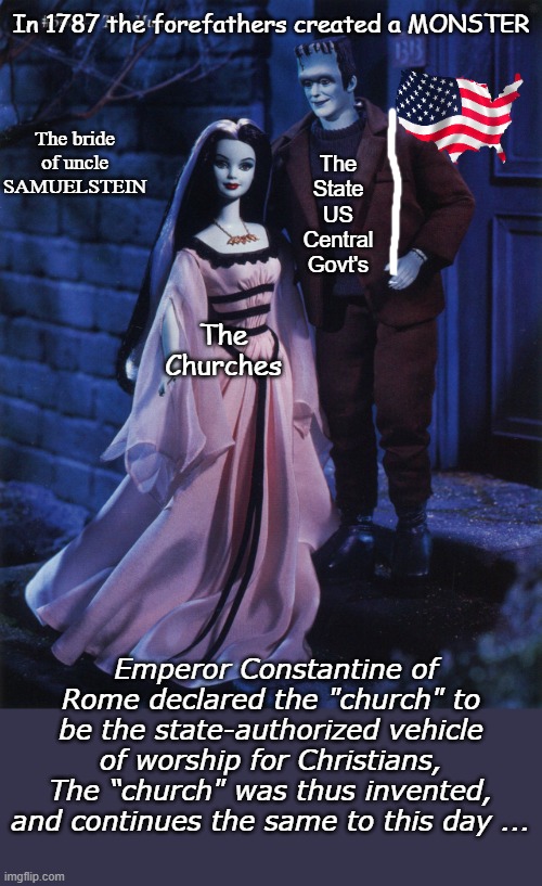 The bride of Uncle Samuelstein | In 1787 the forefathers created a MONSTER; The Churches; The bride of uncle SAMUELSTEIN; The State US Central Govt's; Emperor Constantine of Rome declared the "church" to be the state-authorized vehicle of worship for Christians, The “church" was thus invented, and continues the same to this day ... | image tagged in church,deep state,government corruption,marriage,slavery,obey | made w/ Imgflip meme maker