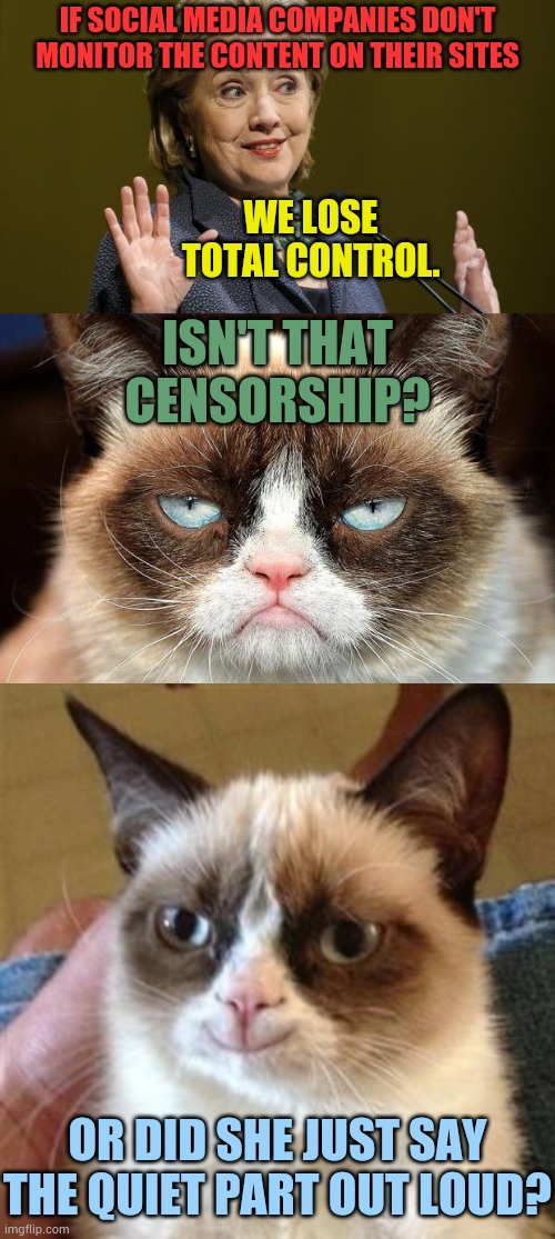 With Democrats It's All About Power And Control Not Freedom | IF SOCIAL MEDIA COMPANIES DON'T MONITOR THE CONTENT ON THEIR SITES; WE LOSE TOTAL CONTROL. ISN'T THAT CENSORSHIP? OR DID SHE JUST SAY THE QUIET PART OUT LOUD? | image tagged in hillary clinton,memes,grumpy cat not amused,grumpy cat smile,control,politics | made w/ Imgflip meme maker