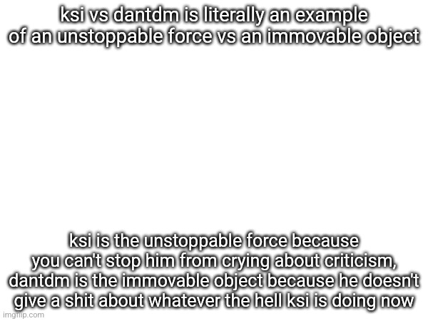 ksi vs dantdm is literally an example of an unstoppable force vs an immovable object; ksi is the unstoppable force because you can't stop him from crying about criticism, dantdm is the immovable object because he doesn't give a shit about whatever the hell ksi is doing now | made w/ Imgflip meme maker