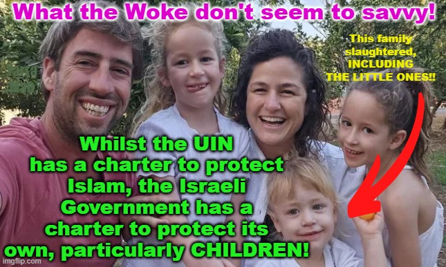 Yes the UIN has a charter to protect Muslims, so does the Israeli Government to protect its own. | What the Woke don't seem to savvy! Whilst the UIN has a charter to protect Islam, the Israeli Government has a charter to protect its own, particularly CHILDREN! This family slaughtered, INCLUDING THE LITTLE ONES!! Yarra Man | image tagged in hamas,october 7,un,terrorism,slaughter,gaza | made w/ Imgflip meme maker