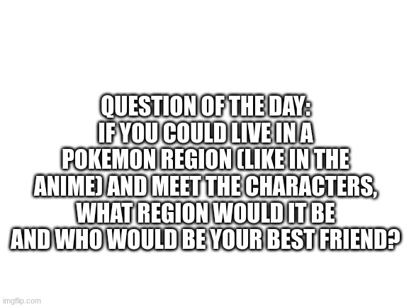 I would choose the Alola region and my best friend would be Lillie (Im not a simp) | QUESTION OF THE DAY: IF YOU COULD LIVE IN A POKEMON REGION (LIKE IN THE ANIME) AND MEET THE CHARACTERS, WHAT REGION WOULD IT BE AND WHO WOULD BE YOUR BEST FRIEND? | image tagged in blank white template,pokemon | made w/ Imgflip meme maker