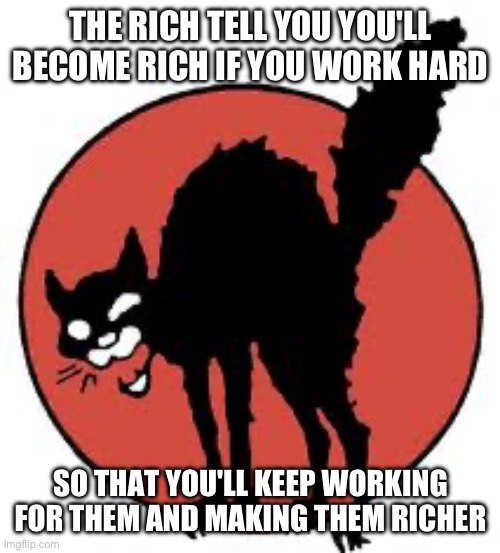 end capitalism | THE RICH TELL YOU YOU'LL BECOME RICH IF YOU WORK HARD; SO THAT YOU'LL KEEP WORKING FOR THEM AND MAKING THEM RICHER | image tagged in angry sabo tabby,capitalism,rich people | made w/ Imgflip meme maker