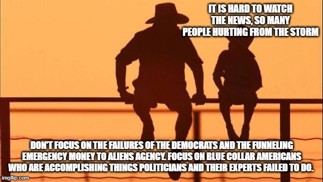 Cowboy Wisdom, when politicians fail the people rise. | IT IS HARD TO WATCH THE NEWS, SO MANY PEOPLE HURTING FROM THE STORM; DON'T FOCUS ON THE FAILURES OF THE DEMOCRATS AND THE FUNNELING EMERGENCY MONEY TO ALIENS AGENCY. FOCUS ON BLUE COLLAR AMERICANS WHO ARE ACCOMPLISHING THINGS POLITICIANS AND THEIR EXPERTS FAILED TO DO. | image tagged in cowboy father and son,fema funneling emergency money to aliens,cowboy wisdom,democrat war on america,blue collar | made w/ Imgflip meme maker