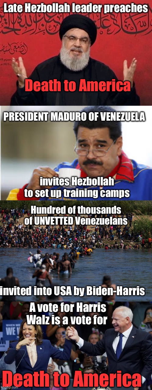 Death to America.Becareful what you vote for this election. | Late Hezbollah leader preaches; Death to America; PRESIDENT MADURO OF VENEZUELA; invites Hezbollah to set up training camps; Hundred of thousands of UNVETTED Venezuelans; invited into USA by Biden-Harris; A vote for Harris Walz is a vote for; Death to America | image tagged in hezbollah,maduro drinks coffee,illegals invading the border,kamala harris with tim walz,death to america | made w/ Imgflip meme maker