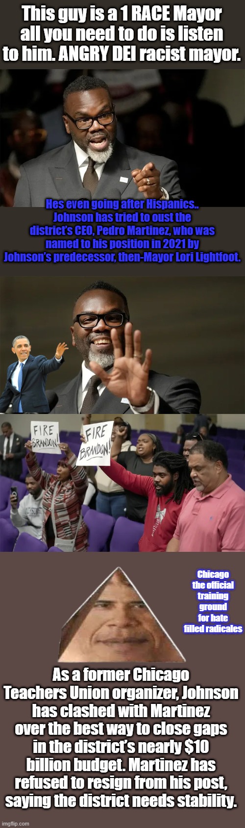 I think this DEI program is being exposed for the reality of what it really is. | This guy is a 1 RACE Mayor all you need to do is listen to him. ANGRY DEI racist mayor. Hes even going after Hispanics.. Johnson has tried to oust the district’s CEO, Pedro Martinez, who was named to his position in 2021 by Johnson’s predecessor, then-Mayor Lori Lightfoot. Chicago the official training ground for hate filled radicales; As a former Chicago Teachers Union organizer, Johnson has clashed with Martinez over the best way to close gaps in the district’s nearly $10 billion budget. Martinez has refused to resign from his post, saying the district needs stability. | made w/ Imgflip meme maker