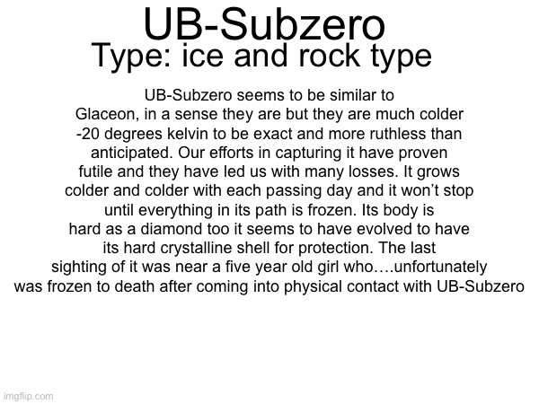 UB-Subzero; Type: ice and rock type; UB-Subzero seems to be similar to Glaceon, in a sense they are but they are much colder -20 degrees kelvin to be exact and more ruthless than anticipated. Our efforts in capturing it have proven futile and they have led us with many losses. It grows colder and colder with each passing day and it won’t stop until everything in its path is frozen. Its body is hard as a diamond too it seems to have evolved to have its hard crystalline shell for protection. The last sighting of it was near a five year old girl who….unfortunately was frozen to death after coming into physical contact with UB-Subzero | made w/ Imgflip meme maker