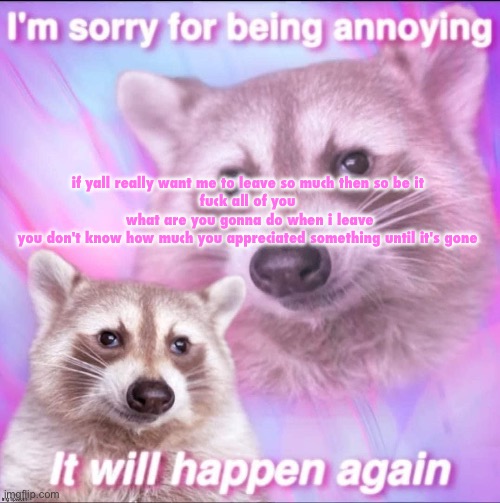 sorry for being annoying | if yall really want me to leave so much then so be it 

fuck all of you 

what are you gonna do when i leave

you don't know how much you appreciated something until it's gone | image tagged in sorry for being annoying | made w/ Imgflip meme maker