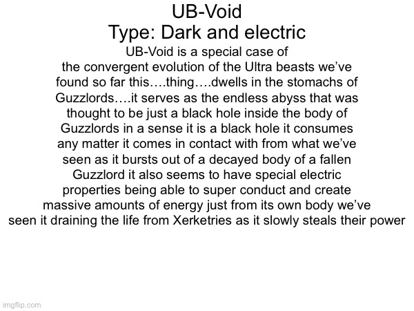 If you couldn’t guess umbreon couldnt wait for tomorrow so uhh here you go | UB-Void
Type: Dark and electric; UB-Void is a special case of the convergent evolution of the Ultra beasts we’ve found so far this….thing….dwells in the stomachs of Guzzlords….it serves as the endless abyss that was thought to be just a black hole inside the body of Guzzlords in a sense it is a black hole it consumes any matter it comes in contact with from what we’ve seen as it bursts out of a decayed body of a fallen Guzzlord it also seems to have special electric properties being able to super conduct and create massive amounts of energy just from its own body we’ve seen it draining the life from Xerketries as it slowly steals their power | made w/ Imgflip meme maker