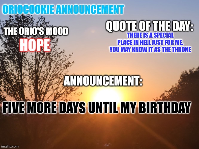 OrioCookie Announcement Temp | THERE IS A SPECIAL PLACE IN HELL JUST FOR ME. YOU MAY KNOW IT AS THE THRONE; HOPE; FIVE MORE DAYS UNTIL MY BIRTHDAY | image tagged in oriocookie announcement temp,happy birthday,msmg,no one cares | made w/ Imgflip meme maker