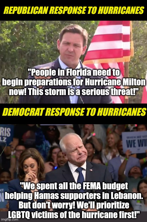 This is embarrassing! How anyone can blindly vote for these numbskull Democrats? | REPUBLICAN RESPONSE TO HURRICANES; "People in Florida need to begin preparations for Hurricane Milton now! This storm is a serious threat!"; DEMOCRAT RESPONSE TO HURRICANES; "We spent all the FEMA budget helping Hamas supporters in Lebanon. But don't worry! We'll prioritize LGBTQ victims of the hurricane first!" | image tagged in florida governor ron desantis,tim walz and kamala harris,hurricane,liberal logic,liberal hypocrisy,crying democrats | made w/ Imgflip meme maker