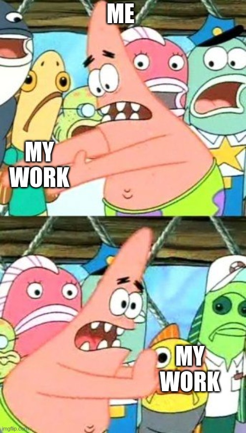 Put It Somewhere Else Patrick | ME; MY WORK; MY WORK | image tagged in memes,put it somewhere else patrick | made w/ Imgflip meme maker