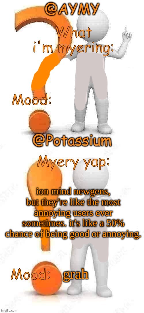 Potassium and AYMY’s UPDATED Myery template | ion mind newgens, but they're like the most annoying users ever sometimes. it's like a 50% chance of being good or annoying. grah | image tagged in potassium and aymy s updated myery template | made w/ Imgflip meme maker