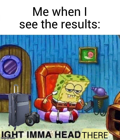 Spongebob Ight Imma Head Out Meme | Me when I see the results: THERE | image tagged in memes,spongebob ight imma head out | made w/ Imgflip meme maker