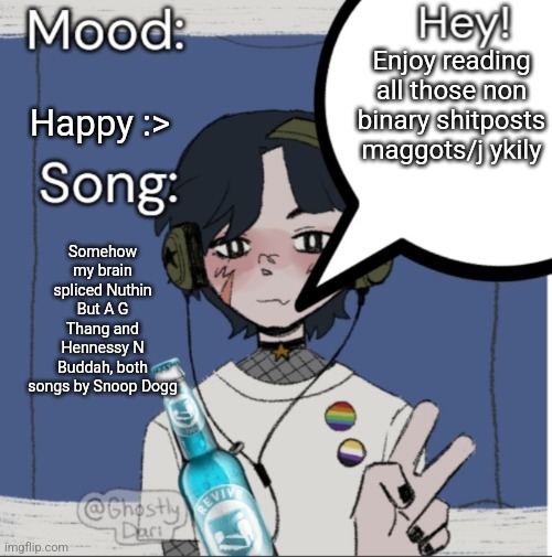 adelaideaux temp mk iii | Enjoy reading all those non binary shitposts maggots/j ykily; Happy :>; Somehow my brain spliced Nuthin But A G Thang and Hennessy N Buddah, both songs by Snoop Dogg | image tagged in adelaideaux temp mk iii | made w/ Imgflip meme maker