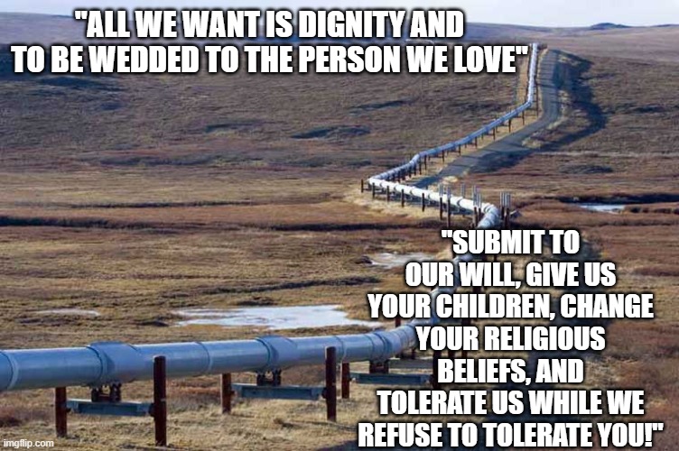 The Political Power Pipeline | "ALL WE WANT IS DIGNITY AND TO BE WEDDED TO THE PERSON WE LOVE"; "SUBMIT TO OUR WILL, GIVE US YOUR CHILDREN, CHANGE YOUR RELIGIOUS BELIEFS, AND TOLERATE US WHILE WE REFUSE TO TOLERATE YOU!" | image tagged in pipeline | made w/ Imgflip meme maker