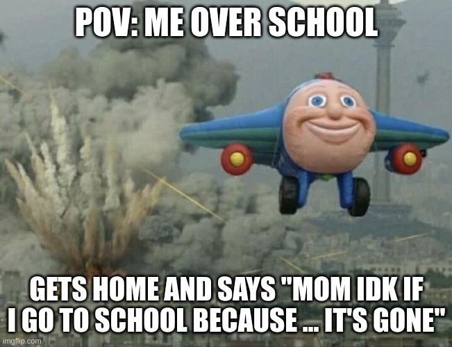 Plane flying from explosions | POV: ME OVER SCHOOL; GETS HOME AND SAYS "MOM IDK IF I GO TO SCHOOL BECAUSE ... IT'S GONE" | image tagged in plane flying from explosions | made w/ Imgflip meme maker