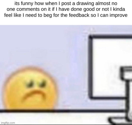 please bro T-T also BUT WHEN EVILISH POSTS A DRAWING- | its funny how when I post a drawing almost no one comments on it if I have done good or not I kinda feel like I need to beg for the feedback so I can improve | image tagged in zad | made w/ Imgflip meme maker