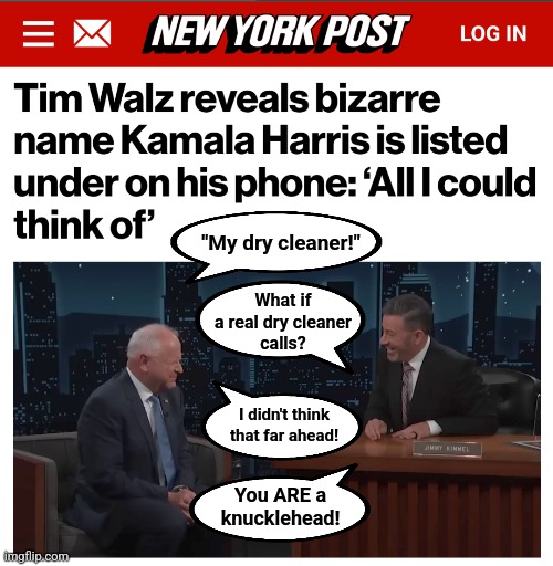 He's a knucklehead who isn't capable of being a leader | "My dry cleaner!"; What if
a real dry cleaner
calls? I didn't think that far ahead! You ARE a
knucklehead! | image tagged in memes,tim walz,my dry cleaner,kamala harris,democrats,weird | made w/ Imgflip meme maker