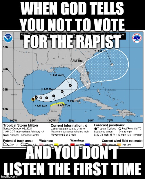 Always looking for signs, but never paying attention to them | WHEN GOD TELLS YOU NOT TO VOTE
FOR THE RAPIST; AND YOU DON'T LISTEN THE FIRST TIME | image tagged in hurricane milton,donald trump,rapist | made w/ Imgflip meme maker