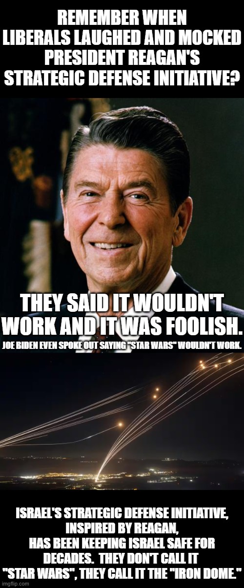 Democrats in the '80's were, like they are now, idiots.  The SDI would have worked then, just like how it works for Israel now. | REMEMBER WHEN LIBERALS LAUGHED AND MOCKED PRESIDENT REAGAN'S STRATEGIC DEFENSE INITIATIVE? THEY SAID IT WOULDN'T WORK AND IT WAS FOOLISH. JOE BIDEN EVEN SPOKE OUT SAYING "STAR WARS" WOULDN'T WORK. ISRAEL'S STRATEGIC DEFENSE INITIATIVE,
INSPIRED BY REAGAN,
HAS BEEN KEEPING ISRAEL SAFE FOR
DECADES.  THEY DON'T CALL IT 
"STAR WARS", THEY CALL IT THE "IRON DOME." | image tagged in sdi would have worked,sdi collapsed the ussr,democrats hate that it collapsed the ussr | made w/ Imgflip meme maker