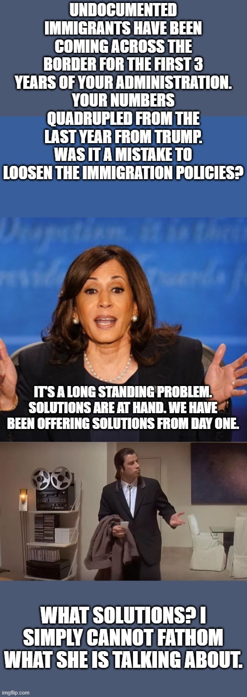 What is she even talking about? | UNDOCUMENTED IMMIGRANTS HAVE BEEN COMING ACROSS THE BORDER FOR THE FIRST 3 YEARS OF YOUR ADMINISTRATION. YOUR NUMBERS QUADRUPLED FROM THE LAST YEAR FROM TRUMP. WAS IT A MISTAKE TO LOOSEN THE IMMIGRATION POLICIES? IT'S A LONG STANDING PROBLEM. SOLUTIONS ARE AT HAND. WE HAVE BEEN OFFERING SOLUTIONS FROM DAY ONE. WHAT SOLUTIONS? I SIMPLY CANNOT FATHOM WHAT SHE IS TALKING ABOUT. | image tagged in kamala harris,confused man | made w/ Imgflip meme maker