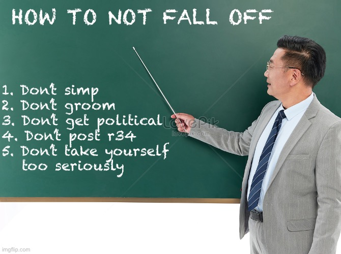 HOW TO NOT FALL OFF; 1. Don’t simp
2. Don’t groom
3. Don’t get political
4. Don’t post r34
5. Don’t take yourself
   too seriously | made w/ Imgflip meme maker