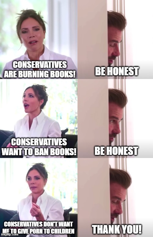 When you look behind the words, you see the intentions | CONSERVATIVES ARE BURNING BOOKS! BE HONEST; CONSERVATIVES WANT TO BAN BOOKS! BE HONEST; CONSERVATIVES DON'T WANT ME TO GIVE P0RN TO CHILDREN; THANK YOU! | image tagged in victoria david beckham be honest,liberal vs conservative,politics lol,liberals,american politics,memes | made w/ Imgflip meme maker