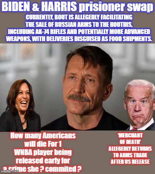 Great prisioneer swap , gee i guess no one could of guess he'd sell arms again after promising JOE & KAMMIE not to. | BIDEN & HARRIS prisioner swap; CURRENTLY, BOUT IS ALLEGEDLY FACILITATING THE SALE OF RUSSIAN ARMS TO THE HOUTHIS, INCLUDING AK-74 RIFLES AND POTENTIALLY MORE ADVANCED WEAPONS, WITH DELIVERIES DISGUISED AS FOOD SHIPMENTS. How many Americans will die For 1 WNBA player being released early for a crime she ? commited ? ‘MERCHANT OF DEATH’ ALLEGEDLY RETURNS TO ARMS TRADE AFTER US RELEASE | made w/ Imgflip meme maker