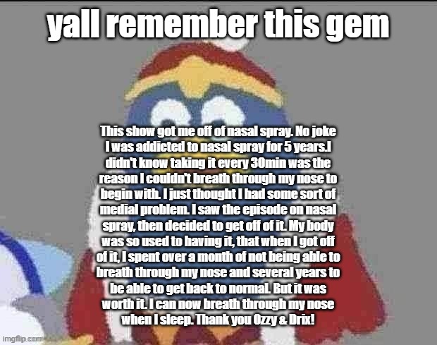 can you dededont | yall remember this gem; This show got me off of nasal spray. No joke
I was addicted to nasal spray for 5 years.l
didn't know taking it every 30min was the
reason I couldn't breath through my nose to
begin with. I just thought I had some sort of
medial problem. I saw the episode on nasal
spray, then decided to get off of it. My body
was so used to having it, that when I got off
of it, I spent over a month of not being able to
breath through my nose and several years to
be able to get back to normal. But it was
worth it. I can now breath through my nose
when I sleep. Thank you Ozzy & Drix! | image tagged in can you dededont | made w/ Imgflip meme maker