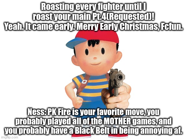 After this, I am happy to say the Great Roster Roast is open to requests! | Roasting every fighter until I roast your main Pt.4(Requested)!
Yeah. It came early. Merry Early Christmas, Fcfun. Ness: PK Fire is your favorite move, you probably played all of the MOTHER games, and you probably have a Black Belt in being annoying af. | made w/ Imgflip meme maker