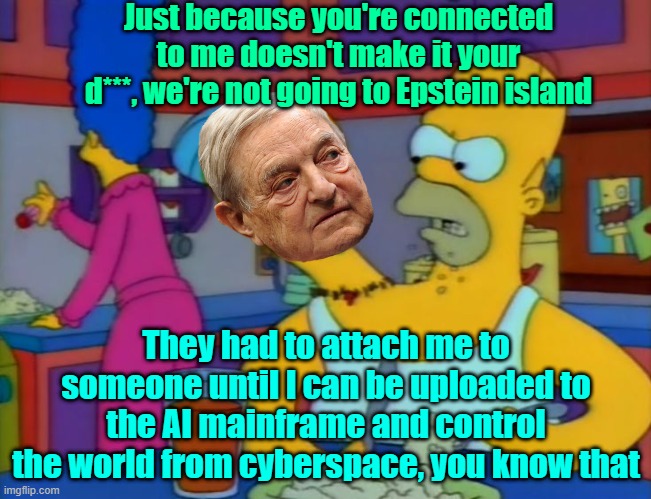 I'm sure he's got plans | Just because you're connected to me doesn't make it your d***, we're not going to Epstein island; They had to attach me to someone until I can be uploaded to the AI mainframe and control the world from cyberspace, you know that | image tagged in george soros,the simpsons,trump,maga,election 2024 | made w/ Imgflip meme maker