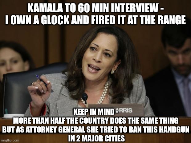 Rules for me, not for thee | KAMALA TO 60 MIN INTERVIEW -
I OWN A GLOCK AND FIRED IT AT THE RANGE; KEEP IN MIND -
MORE THAN HALF THE COUNTRY DOES THE SAME THING

BUT AS ATTORNEY GENERAL SHE TRIED TO BAN THIS HANDGUN
 IN 2 MAJOR CITIES | image tagged in kamala harris,leftists,liberals,democrats | made w/ Imgflip meme maker