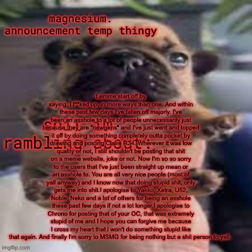 this is the male equivalent to lane tbh | Lemme start off by saying, I f**ked up, in more ways than one. And within these past few days I've fallen off majorly. I've been an asshole to a lot of people unnecessarily just because they are "newgens" and I've just went and topped it off by doing something completely outta pocket by drawing and posting Claire R34. Wherever it was low quality or not, I still shouldn't be posting that shit on a meme website, joke or not. Now I'm so so sorry to the users that I've just been straight up mean or an asshole to. You are all very nice people (most of yall anyway) and I know now that doing stupid shit, only gets me into shit.I apologise to Yakko, Xetra, U52, Noble, Neko and a lot of others for being an asshole these past few days if not a lot longer.I apologise to Chrono for posting that of your OC, that was extremely stupid of me and I hope you can forgive me because I cross my heart that i won't do something stupid like that again. And finally I'm sorry to MSMG for being nothing but a shit person to yall. | image tagged in pug temp | made w/ Imgflip meme maker