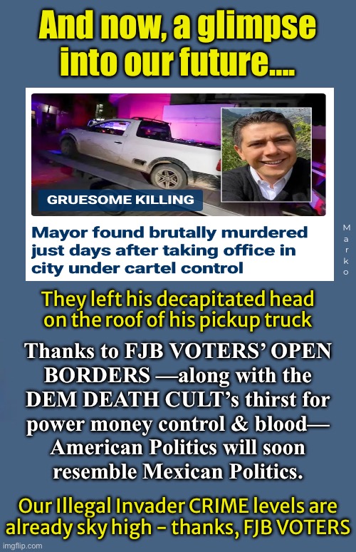 Kathy Griffin & Madonna get wet, just thinking about it.  Johnny Depp, too. | And now, a glimpse
into our future…. M
a 
r 
k 
o; They left his decapitated head
on the roof of his pickup truck; Thanks to FJB VOTERS’ OPEN
BORDERS —along with the
DEM DEATH CULT’s thirst for
power money control & blood—
American Politics will soon
resemble Mexican Politics. Our Illegal Invader CRIME levels are
already sky high - thanks, FJB VOTERS | image tagged in memes,cartel politics are dem politics,rampaging deathcult leftists,why vote dem if u r not evil,fjb fkh voters kissmyass | made w/ Imgflip meme maker