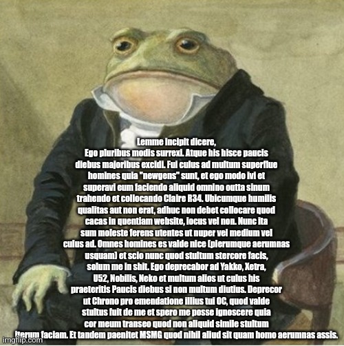 Emosnake Latin copypasta | Lemme incipit dicere, Ego pluribus modis surrexi. Atque his hisce paucis diebus majoribus excidi. Fui culus ad multum superflue homines quia "newgens" sunt, et ego modo ivi et superavi eum faciendo aliquid omnino outta sinum trahendo et collocando Claire R34. Ubicumque humilis qualitas aut non erat, adhuc non debet collocare quod cacas in quentiam website, iocus vel non. Nunc ita sum moleste ferens utentes ut nuper vel medium vel culus ad. Omnes homines es valde nice (plerumque aerumnas usquam) et scio nunc quod stultum stercore facis, solum me in shit. Ego deprecabor ad Yakko, Xetra, U52, Nobilis, Neko et multum alios ut culus his praeteritis Paucis diebus si non multum diutius. Deprecor ut Chrono pro emendatione illius tui OC, quod valde stultus fuit de me et spero me posse ignoscere quia cor meum transeo quod non aliquid simile stultum iterum faciam. Et tandem paenitet MSMG quod nihil aliud sit quam homo aerumnas assis. | image tagged in formal frog | made w/ Imgflip meme maker