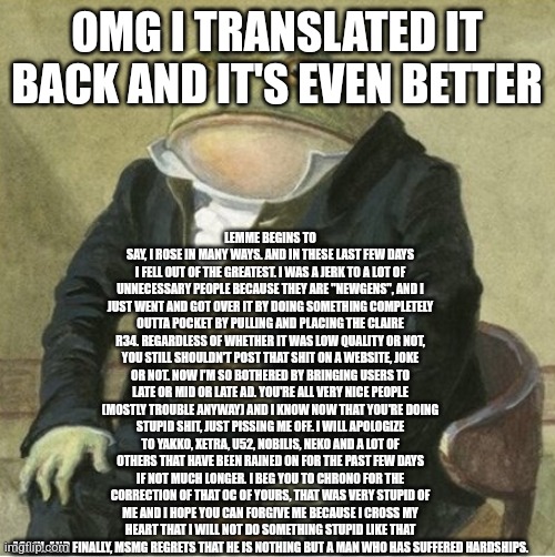 Formal frog | LEMME BEGINS TO SAY, I ROSE IN MANY WAYS. AND IN THESE LAST FEW DAYS I FELL OUT OF THE GREATEST. I WAS A JERK TO A LOT OF UNNECESSARY PEOPLE BECAUSE THEY ARE "NEWGENS", AND I JUST WENT AND GOT OVER IT BY DOING SOMETHING COMPLETELY OUTTA POCKET BY PULLING AND PLACING THE CLAIRE R34. REGARDLESS OF WHETHER IT WAS LOW QUALITY OR NOT, YOU STILL SHOULDN'T POST THAT SHIT ON A WEBSITE, JOKE OR NOT. NOW I'M SO BOTHERED BY BRINGING USERS TO LATE OR MID OR LATE AD. YOU'RE ALL VERY NICE PEOPLE (MOSTLY TROUBLE ANYWAY) AND I KNOW NOW THAT YOU'RE DOING STUPID SHIT, JUST PISSING ME OFF. I WILL APOLOGIZE TO YAKKO, XETRA, U52, NOBILIS, NEKO AND A LOT OF OTHERS THAT HAVE BEEN RAINED ON FOR THE PAST FEW DAYS IF NOT MUCH LONGER. I BEG YOU TO CHRONO FOR THE CORRECTION OF THAT OC OF YOURS, THAT WAS VERY STUPID OF ME AND I HOPE YOU CAN FORGIVE ME BECAUSE I CROSS MY HEART THAT I WILL NOT DO SOMETHING STUPID LIKE THAT AGAIN. AND FINALLY, MSMG REGRETS THAT HE IS NOTHING BUT A MAN WHO HAS SUFFERED HARDSHIPS. OMG I TRANSLATED IT BACK AND IT'S EVEN BETTER | image tagged in formal frog | made w/ Imgflip meme maker