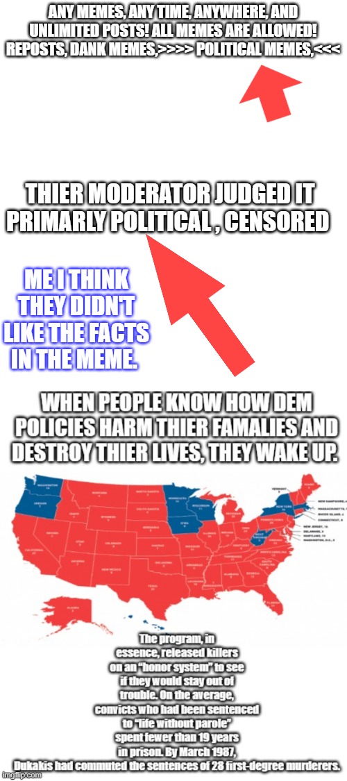 They seem to have atleast 1 DEM LIB moderator that likes to wack my MEMES, usualy mine are feature | ANY MEMES, ANY TIME, ANYWHERE, AND UNLIMITED POSTS! ALL MEMES ARE ALLOWED! REPOSTS, DANK MEMES,>>>> POLITICAL MEMES,<<<; THIER MODERATOR JUDGED IT PRIMARLY POLITICAL , CENSORED; ME I THINK THEY DIDN'T LIKE THE FACTS IN THE MEME. | made w/ Imgflip meme maker