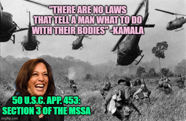 This "Brilliant Mind" wants your Vote to become Commander in Chief | "THERE ARE NO LAWS
THAT TELL A MAN WHAT TO DO
WITH THEIR BODIES" -KAMALA; 50 U.S.C. APP. 453: SECTION 3 OF THE MSSA | image tagged in vietnam,kamala harris,politics,abortion,draft,pro choice | made w/ Imgflip meme maker