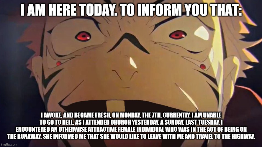 thukuna | I AM HERE TODAY. TO INFORM YOU THAT:; I AWOKE, AND BECAME FRESH, ON MONDAY, THE 7TH. CURRENTLY, I AM UNABLE TO GO TO HELL, AS I ATTENDED CHURCH YESTERDAY, A SUNDAY. LAST TUESDAY, I ENCOUNTERED AN OTHERWISE ATTRACTIVE FEMALE INDIVIDUAL WHO WAS IN THE ACT OF BEING ON THE RUNAWAY. SHE INFORMED ME THAT SHE WOULD LIKE TO LEAVE WITH ME AND TRAVEL TO THE HIGHWAY. | image tagged in thukuna | made w/ Imgflip meme maker