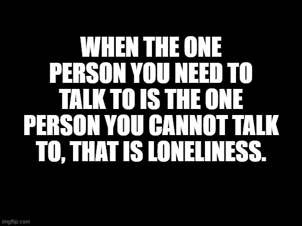 Loneliness | WHEN THE ONE PERSON YOU NEED TO TALK TO IS THE ONE PERSON YOU CANNOT TALK TO, THAT IS LONELINESS. | image tagged in loneliness | made w/ Imgflip meme maker