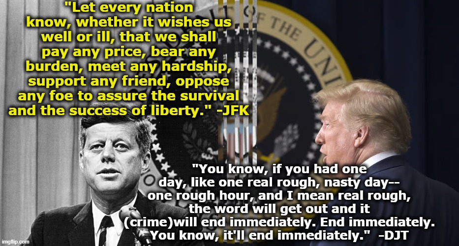 Trump and JFK compared | "Let every nation know, whether it wishes us well or ill, that we shall pay any price, bear any burden, meet any hardship, support any friend, oppose any foe to assure the survival and the success of liberty." -JFK; "You know, if you had one day, like one real rough, nasty day-- one rough hour, and I mean real rough, the word will get out and it (crime)will end immediately. End immediately. You know, it'll end immediately."  -DJT | image tagged in donald trump,gop,maga,presidential election,nevertrump meme,trump is a moron | made w/ Imgflip meme maker