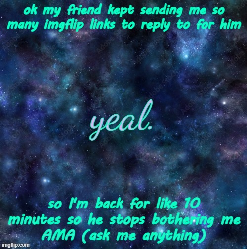 :| | ok my friend kept sending me so many imgflip links to reply to for him; so I'm back for like 10 minutes so he stops bothering me
AMA (ask me anything) | image tagged in yeal | made w/ Imgflip meme maker