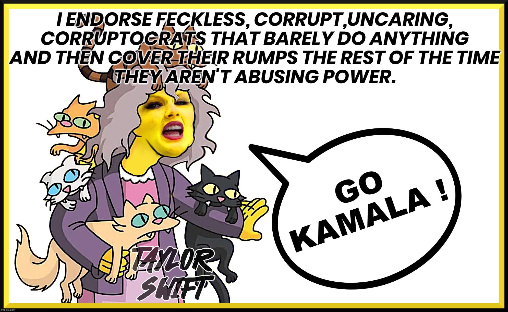 CRAZY CAT BRATS ... ? | I ENDORSE FECKLESS, CORRUPT,UNCARING,
CORRUPTOCRATS THAT BARELY DO ANYTHING
AND THEN COVER THEIR RUMPS THE REST OF THE TIME
THEY AREN'T ABUSING POWER. GO
KAMALA ! | image tagged in taylor swift,swiftie,cat,cat lady,endorse,kamala | made w/ Imgflip meme maker