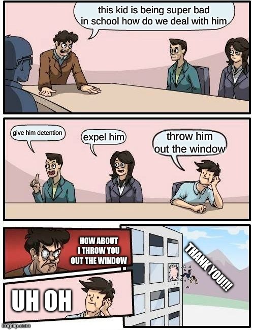 why do you throw him out the window | this kid is being super bad in school how do we deal with him; give him detention; expel him; throw him out the window; HOW ABOUT I THROW YOU OUT THE WINDOW; THANK YOU!!! UH OH | image tagged in memes,boardroom meeting suggestion | made w/ Imgflip meme maker