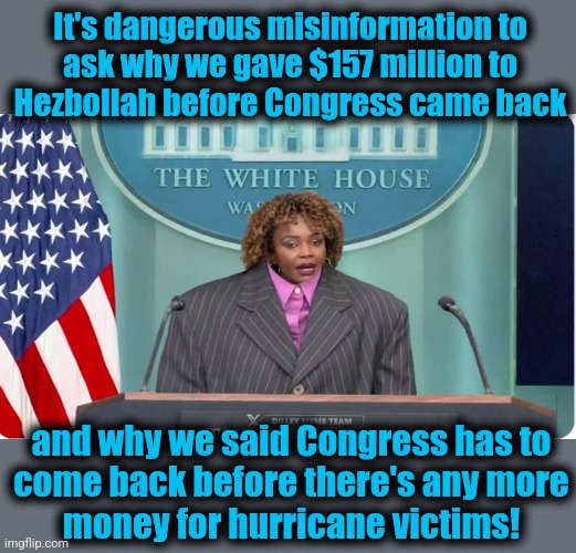 Asking a question is dangerous misinformation! | It's dangerous misinformation to
ask why we gave $157 million to
Hezbollah before Congress came back; and why we said Congress has to
come back before there's any more
money for hurricane victims! | image tagged in memes,karine jean pierre,kamala harris,democrats,hurricanes,disaster relief | made w/ Imgflip meme maker