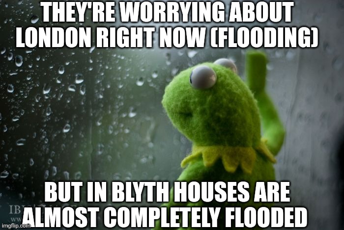 This is in the UK, but they need to think about the north east more | THEY'RE WORRYING ABOUT LONDON RIGHT NOW (FLOODING); BUT IN BLYTH HOUSES ARE ALMOST COMPLETELY FLOODED | image tagged in kermit window,flooding,downpour,news,blyth | made w/ Imgflip meme maker