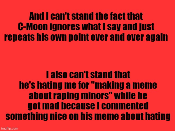 Everyone here posts those kinds of memes, but he only hates when I do | And I can't stand the fact that C-Moon ignores what I say and just repeats his own point over and over again; I also can't stand that he's hating me for "making a meme about raping minors" while he got mad because I commented something nice on his meme about hating | made w/ Imgflip meme maker