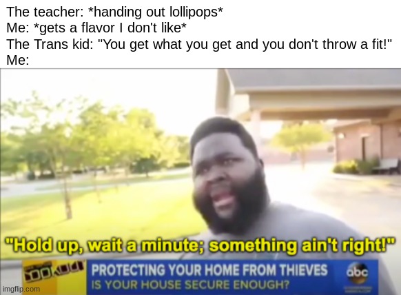 Hol up | The teacher: *handing out lollipops*
Me: *gets a flavor I don't like*
The Trans kid: "You get what you get and you don't throw a fit!"
Me: | image tagged in hold up wait a minute something aint right | made w/ Imgflip meme maker