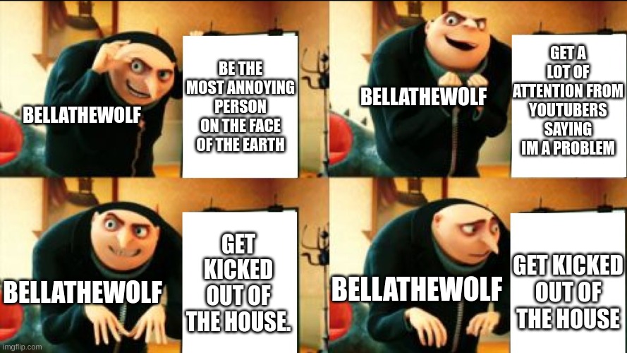 she got kicked out of the house by her parents | GET A LOT OF ATTENTION FROM YOUTUBERS SAYING IM A PROBLEM; BE THE MOST ANNOYING PERSON ON THE FACE OF THE EARTH; BELLATHEWOLF; BELLATHEWOLF; GET KICKED OUT OF THE HOUSE. GET KICKED OUT OF THE HOUSE; BELLATHEWOLF; BELLATHEWOLF | image tagged in gru diabolical plan fail,bellathewolf,youtube | made w/ Imgflip meme maker